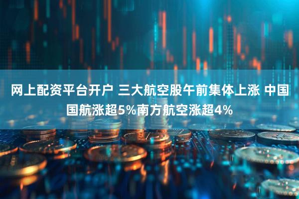 网上配资平台开户 三大航空股午前集体上涨 中国国航涨超5%南方航空涨超4%