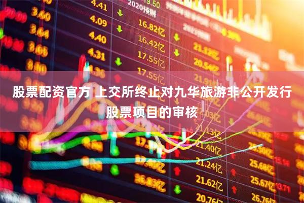 股票配资官方 上交所终止对九华旅游非公开发行股票项目的审核