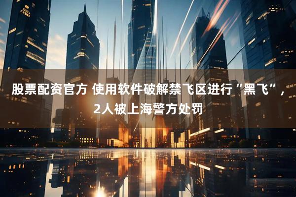 股票配资官方 使用软件破解禁飞区进行“黑飞”，2人被上海警方处罚