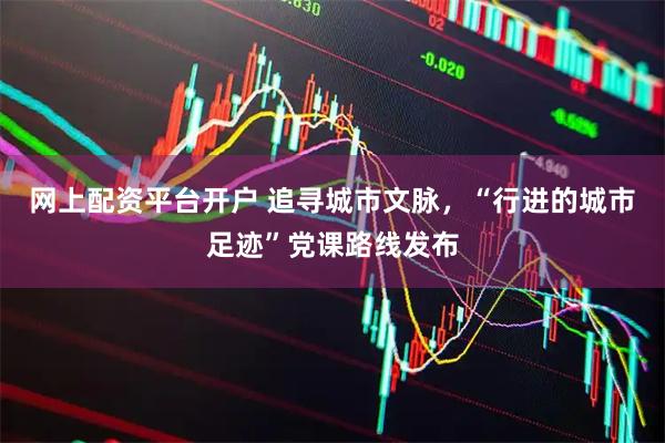 网上配资平台开户 追寻城市文脉，“行进的城市足迹”党课路线发布