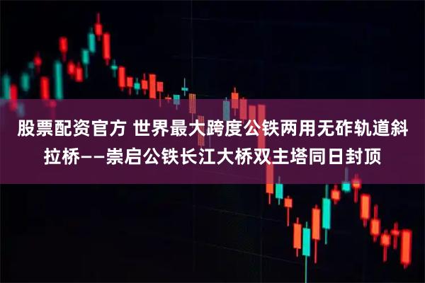 股票配资官方 世界最大跨度公铁两用无砟轨道斜拉桥——崇启公铁长江大桥双主塔同日封顶