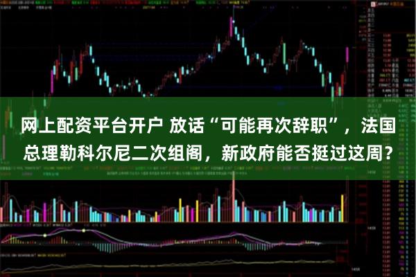 网上配资平台开户 放话“可能再次辞职”，法国总理勒科尔尼二次组阁，新政府能否挺过这周？