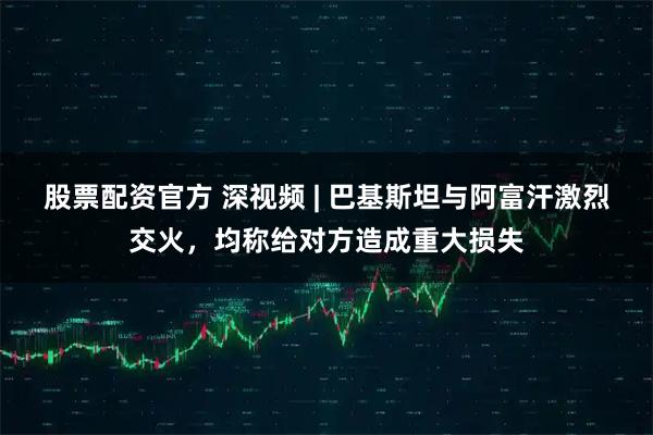 股票配资官方 深视频 | 巴基斯坦与阿富汗激烈交火，均称给对方造成重大损失