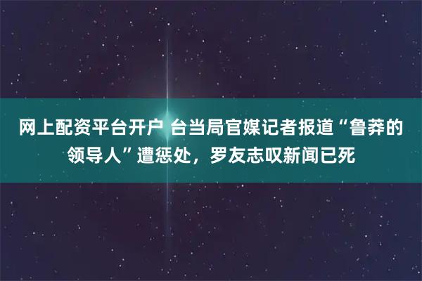 网上配资平台开户 台当局官媒记者报道“鲁莽的领导人”遭惩处，罗友志叹新闻已死