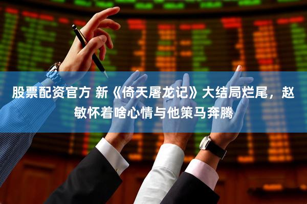 股票配资官方 新《倚天屠龙记》大结局烂尾,赵敏怀着啥心情与他策马奔腾