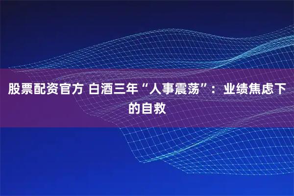 股票配资官方 白酒三年“人事震荡”：业绩焦虑下的自救