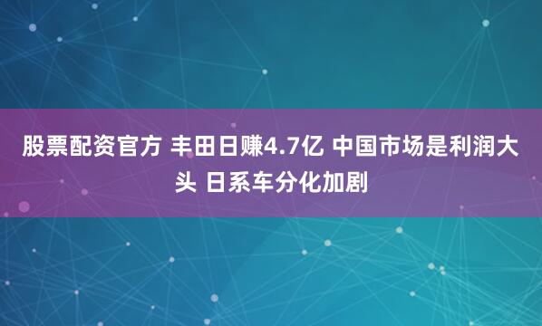 股票配资官方 丰田日赚4.7亿 中国市场是利润大头 日系车分化加剧