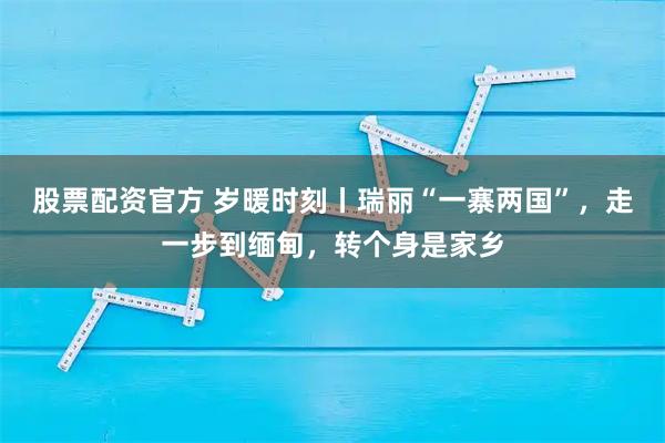 股票配资官方 岁暖时刻丨瑞丽“一寨两国”,走一步到缅甸,转个身是家乡