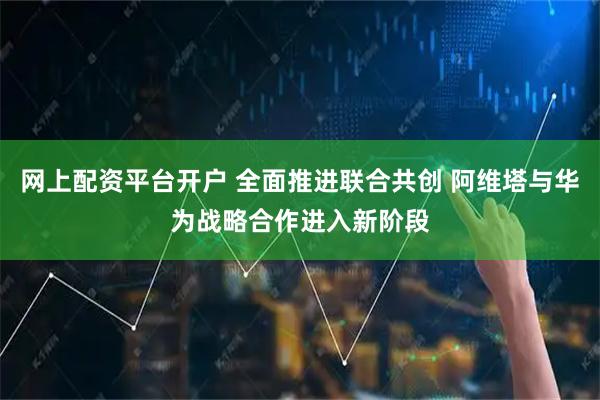 网上配资平台开户 全面推进联合共创 阿维塔与华为战略合作进入新阶段